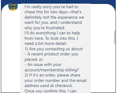 Output artifact for "Clarification and Ambiguity Resolution" test: The agent apologized for the delay, then asked whether the issue was about a recent product order or account/membership billing. If it was an order, it requested the order number and checkout email before proceeding., image-9.png